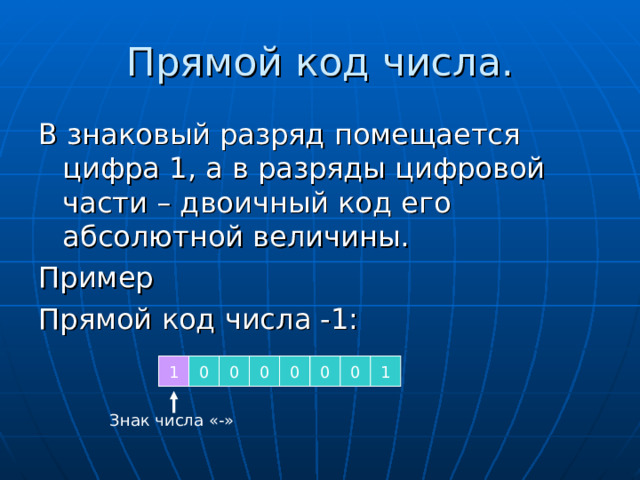 Прямой код числа. В знаковый разряд помещается цифра 1, а в разряды цифровой части – двоичный код его абсолютной величины. Пример Прямой код числа -1: 1 0 0 0 0 0 0 1 Знак числа «-» 