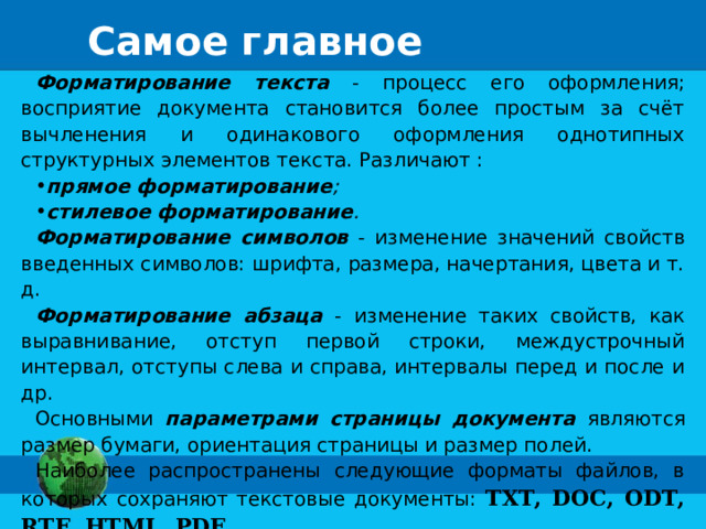 Самое главное Форматирование текста - процесс его оформления; восприятие документа становится более простым за счёт вычленения и одинакового оформления однотипных структурных элементов текста. Различают : прямое форматирование ;  стилевое форматирование . Форматирование символов - изменение значений свойств введенных символов: шрифта, размера, начертания, цвета и т. д. Форматирование абзаца - изменение таких свойств, как выравнивание, отступ первой строки, междустрочный интервал, отступы слева и справа, интервалы перед и после и др. Основными параметрами страницы документа являются размер бумаги, ориентация страницы и размер полей. Наиболее распространены следующие форматы файлов, в которых сохраняют текстовые документы: TXT, DOC, ODT, RTF, HTML, PDF . 