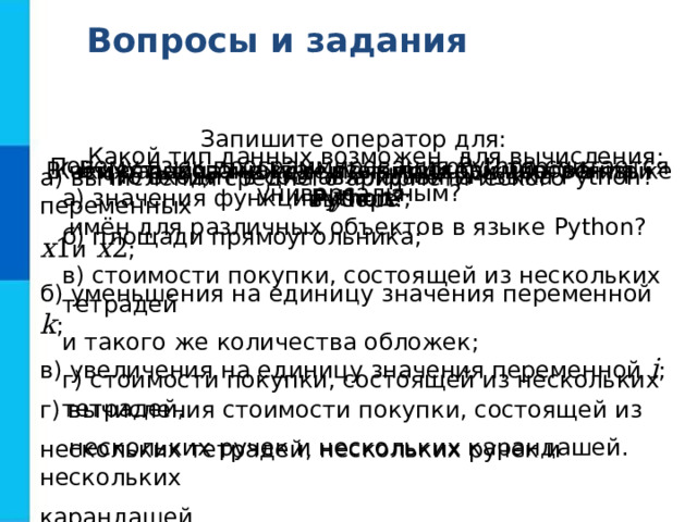 Вопросы и задания Запишите оператор для: а) вычисления среднего арифметического переменных x 1 и x 2 ; б) уменьшения на единицу значения переменной k ; в) увеличения на единицу значения переменной i ; г) вычисления стоимости покупки, состоящей из нескольких тетрадей, нескольких ручек и нескольких карандашей. Какой тип данных возможен для вычисления: а) значения функции y = x 2 ; б) площади прямоугольника; в) стоимости покупки, состоящей из нескольких тетрадей и такого же количества обложек; г) стоимости покупки, состоящей из нескольких тетрадей,  нескольких ручек и нескольких карандашей. Почему язык программирования Python считается универсальным? В честь кого назван язык программирования Python ? Каких требований следует придерживаться при выборе  имён для различных объектов в языке Python ? В чём разница между числами 100 и 100.0 в языке Python ? Что входит в состав алфавита языка Python ? 