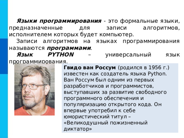 Языки программирования - это формальные языки, предназначенные для записи алгоритмов, исполнителем которых будет компьютер. Записи алгоритмов на языках программирования называются программами . Язык PYTHON  – универсальный язык программирования. Гвидо ван Россум ( родился в 1956 г.) известен как создатель языка Python. Ван Россум был одним из первых разработчиков и программистов, выступавших за развитие свободного программного обеспечения и популяризацию открытого кода. Он впервые употребил к себе юмористический титул – «Великодушный пожизненный диктатор»  