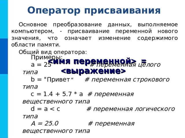 Оператор присваивания Основное преобразование данных, выполняемое компьютером, - присваивание переменной нового значения, что означает изменение содержимого области памяти. Общий вид оператора: Примеры: a = 25   # переменная целого типа  b = 