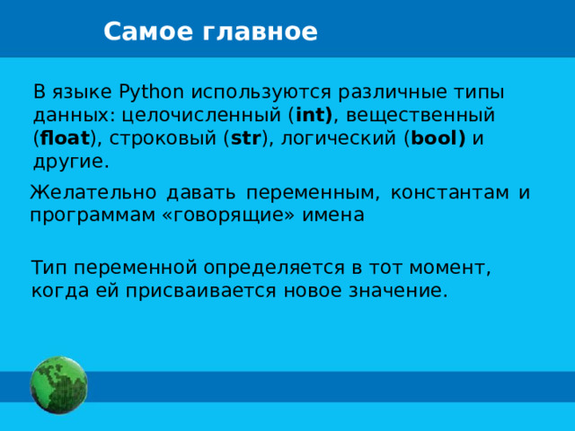 Самое главное В языке Python используются различные типы данных: целочисленный ( int) , вещественный ( float ), строковый ( str ), логический ( bool) и другие. Желательно давать переменным, константам и программам «говорящие» имена Тип переменной определяется в тот момент, когда ей присваивается новое значение. 