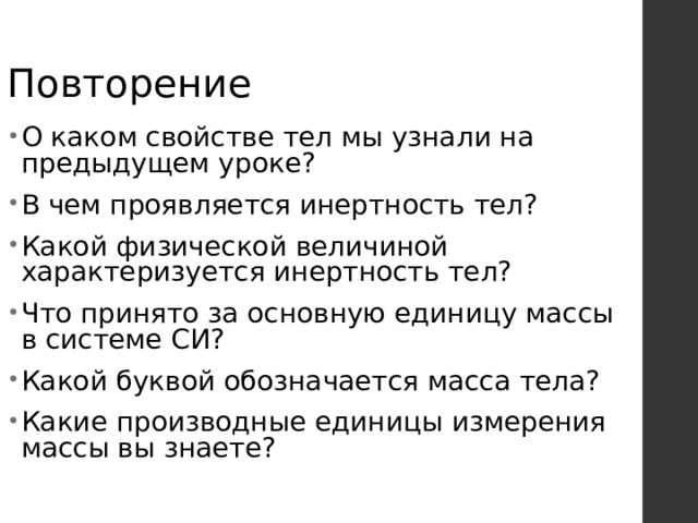 Повторение О каком свойстве тел мы узнали на предыдущем уроке? В чем проявляется инертность тел? Какой физической величиной характеризуется инертность тел? Что принято за основную единицу массы в системе СИ? Какой буквой обозначается масса тела? Какие производные единицы измерения массы вы знаете? 