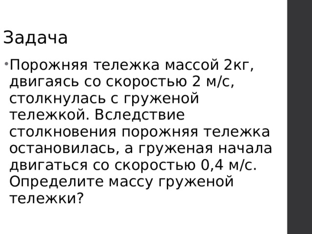 Задача Порожняя тележка массой 2кг, двигаясь со скоростью 2 м/с, столкнулась с груженой тележкой. Вследствие столкновения порожняя тележка остановилась, а груженая начала двигаться со скоростью 0,4 м/с. Определите массу груженой тележки? 