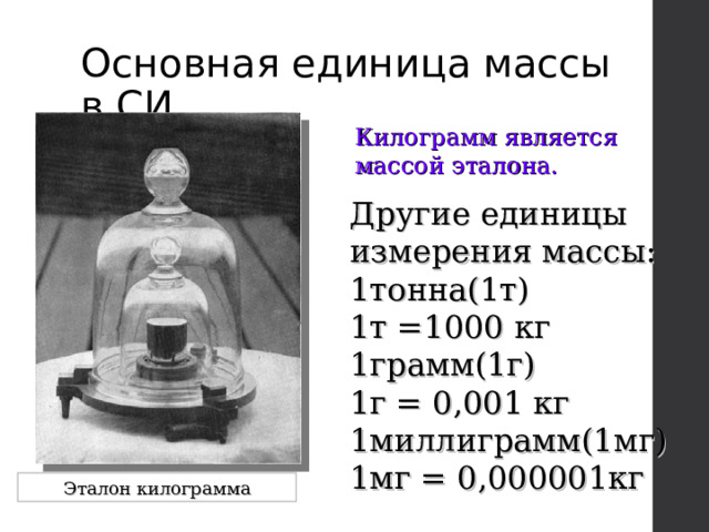 Основная единица массы в СИ Килограмм является массой эталона. Другие единицы измерения массы: 1тонна(1т) 1т =1000 кг 1грамм(1г) 1г = 0,001 кг 1миллиграмм(1мг) 1мг = 0,000001кг Эталон килограмма 