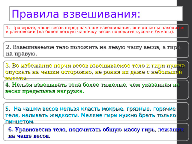 Правила взвешивания: 1. Проверьте, чаши весов перед началом взвешивания, они должны находится в равновесии (на более легкую чашечку весов положите кусочки бумаги). 2. Взвешиваемое тело положить на левую чашу весов, а гири на правую. 3. Во избежание порчи весов взвешиваемое тело и гири нужно опускать на чашки осторожно, не роняя их даже с небольшой высоты. 4. Нельзя взвешивать тела более тяжелые, чем указанная на весах предельная нагрузка. 5. На чашки весов нельзя класть мокрые, грязные, горячие тела, наливать жидкости. Мелкие гири нужно брать только пинцетом. 6. Уравновесив тело, подсчитать общую массу гирь, лежащих на чаше весов. 