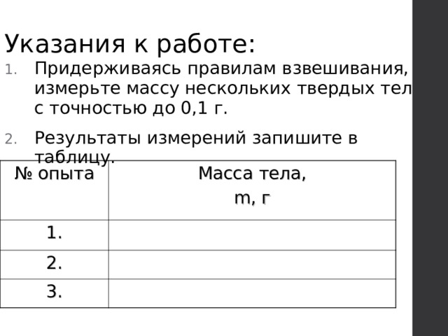 Указания к работе: Придерживаясь правилам взвешивания, измерьте массу нескольких твердых тел с точностью до 0,1 г. Результаты измерений запишите в таблицу. № опыта 1. Масса тела,  m , г  2. 3. 