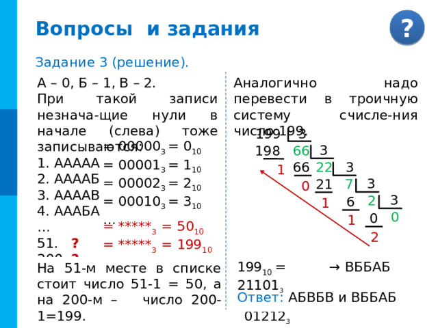 Реши сам Перевод дробной части между двоичной и восьмеричной системами Чтобы записать правильную двоичную дробь в системе счисления с основанием q = 2 n , достаточно: 1) двоичное число разбить слева направо на группы по n цифр в каждой; если в последней правой группе окажется меньше n разрядов, то её надо дополнить справа нулями до нужного числа разрядов; 2) рассмотреть каждую группу как n -разряд-ное двоичное число и записать её соответствующей цифрой. Цифра 0 → 1 Триада → 2 → 0 0 → 0 3 0 0 0 4 → 5 1 1 0 → 0 6 1 → 1 → 1 1 7 0 0 0 1 → 1 1 1 0 1 1 = 0,72 8 № 15. 0, 11101 2 = Х 8  0, 1 1 1 0 1 0 2 7 0, = 0,00101101 2 № 16. 0,132 8 = Х 2  2 3 1 0, ? 0, 0 0 1 0 1 1 0 1 0 