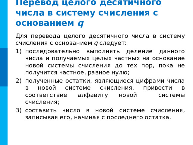 Перевод целого десятичного числа в систему счисления с оcнованием q Для перевода целого десятичного числа в систему счисления с основанием q следует: последовательно выполнять деление данного числа и получаемых целых частных на основание новой системы счисления до тех пор, пока не получится частное, равное нулю; полученные остатки, являющиеся цифрами числа в новой системе счисления, привести в соответствие алфавиту новой системы счисления; составить число в новой системе счисления, записывая его, начиная с последнего остатка. 