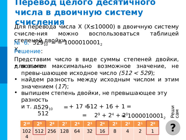Решите самостоятельно № 5. Переведите  десятичные числа в указанные системы счисления. = 1100100 2 = 11101001 2 е)  233 10 = X 2 а)  100 10 = X 2 б)  187 10 = X 8 = 273 8 = 456 8 ж)  302 10 = X 8 в)  2572 10 = X 16 з)  3802 10 = X 16 = A0C 16 = EDA 16 = 12300 5 и)  950 10 = X 5 г)  1458 10 = X 5 = 21313 5 к)  41 10 = X 3 = 1222 3 д)  53 10 = X 3 = 1112 3 Комментарии Количество и номера решаемых примеров на усмотрение учителя. Задачи могут решаться самостоятельно или при фронтальной работе. Также можно организовать работу по вариантам. Для удобства есть кнопка «Ответы», по которой выводятся ответы на все примеры сразу (без решения) ОТВЕТ 4 