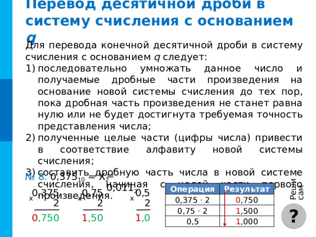Реши сам Перевод целого десятичного числа в двоичную систему счисления Для перевода числа Х (X≤10000) в двоичную систему счисле-ния можно воспользоваться таблицей степеней двойки. = 1000010001 2 № 6. 529 10 = Х 2  Решение : Представим число в виде суммы степеней двойки, для этого: Решение : Представим число в виде суммы степеней двойки: когда исходное число представлено в виде суммы, строим его двоичное представление, записав 1 в разрядах, соответствующих слагаемым, вошедшим в сумму, и 0 — во всех остальных разрядах. возьмем максимально возможное значение, не превы-шающее исходное число (512  ); найдем разность между исходным числом и этим значением ( 17 ); выпишем степень двойки, не превышающее эту разность  и т. д. + 17 = 512 + 16 + 1 = 529 10 = 512 = 1000010001 2  = 2 9 + 2 4 + 2 0  ? 2 10 2 9 1024 2 8 512 256 2 7 2 6 128 64 2 5 32 2 4 2 3 16 8 2 2 4 2 1 2 2 0 1 