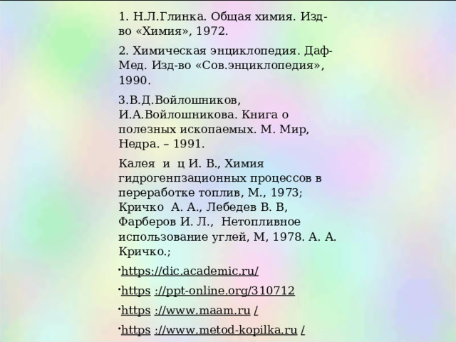 1. Н.Л.Глинка. Общая химия. Изд-во «Химия», 1972. 2. Химическая энциклопедия. Даф-Мед. Изд-во «Сов.энциклопедия», 1990. 3.В.Д.Войлошников, И.А.Войлошникова. Книга о полезных ископаемых. М. Мир, Недра. – 1991. Калея и ц И. В., Химия гидрогенпзационных процессов в переработке топлив, М., 1973; Кричко А. А., Лебедев В. В, Фарберов И. Л., Нетопливное использование углей, М, 1978. А. А. Кричко.; https://dic.academic.ru/ https   ://ppt-online.org/310712 https   ://www.maam.ru   / https   ://www.metod-kopilka.ru   / https   ://geomix.ru/ 