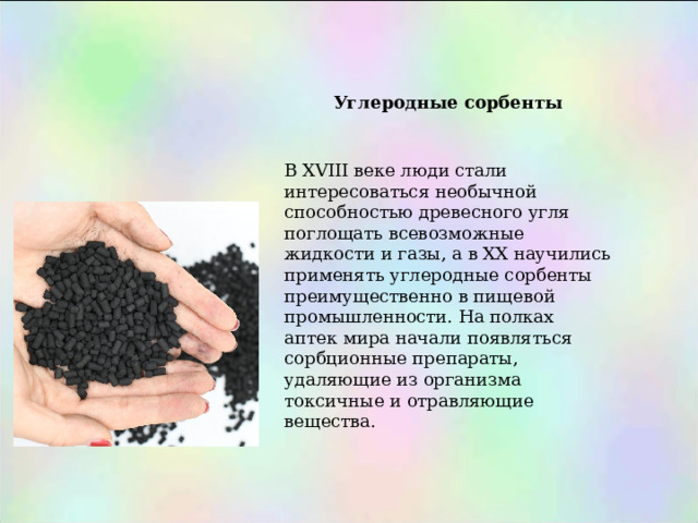 Углеродные сорбенты   В XVIII веке люди стали интересоваться необычной способностью древесного угля поглощать всевозможные жидкости и газы, а в XX научились применять углеродные сорбенты преимущественно в пищевой промышленности. На полках аптек мира начали появляться сорбционные препараты, удаляющие из организма токсичные и отравляющие вещества. 