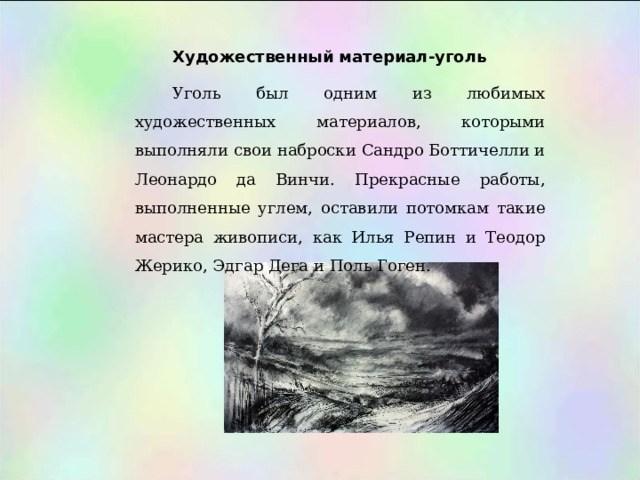 Художественный материал-уголь Уголь был одним из любимых художественных материалов, которыми выполняли свои наброски Сандро Боттичелли и Леонардо да Винчи. Прекрасные работы, выполненные углем, оставили потомкам такие мастера живописи, как Илья Репин и Теодор Жерико, Эдгар Дега и Поль Гоген. 