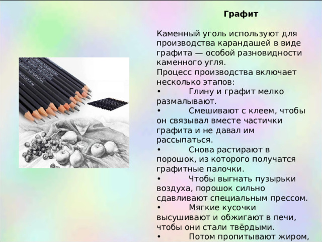  Графит Каменный уголь используют для производства карандашей в виде графита — особой разновидности каменного угля. Процесс производства включает несколько этапов: •  Глину и графит мелко размалывают. •  Смешивают с клеем, чтобы он связывал вместе частички графита и не давал им рассыпаться. •  Снова растирают в порошок, из которого получатся графитные палочки. •  Чтобы выгнать пузырьки воздуха, порошок сильно сдавливают специальным прессом. •  Мягкие кусочки высушивают и обжигают в печи, чтобы они стали твёрдыми. •  Потом пропитывают жиром, чтобы они писали чётко, а не бледно. 