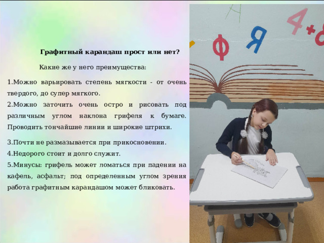  Графитный карандаш прост или нет?  Какие же у него преимущества: Можно варьировать степень мягкости - от очень твердого, до супер мягкого. Можно заточить очень остро и рисовать под различным углом наклона грифеля к бумаге. Проводить тончайшие линии и широкие штрихи. Почти не размазывается при прикосновении. Недорого стоит и долго служит. Минусы: грифель может ломаться при падении на кафель, асфальт; под определенным углом зрения работа графитным карандашом может бликовать. 