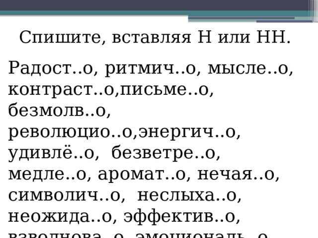 Спишите, вставляя Н или НН. Радост..о, ритмич..о, мысле..о, контраст..о,письме..о, безмолв..о, революцио..о,энергич..о, удивлё..о, безветре..о, медле..о, аромат..о, нечая..о, символич..о, неслыха..о, неожида..о, эффектив..о, взволнова..о, эмоциональ..о, обдума..о 