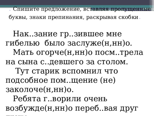 . Спишите предложение, вставляя пропущенные буквы, знаки препинания, раскрывая скобки . Нак..зание гр..зившее мне гибелью было заслуже(н,нн)о. Мать огорче(н,нн)о посм..трела на сына с..девшего за столом.  Тут старик вспомнил что подсобное пом..щение (не) заколоче(н,нн)о. Ребята г..ворили очень возбужде(н,нн)о переб..вая друг друга 