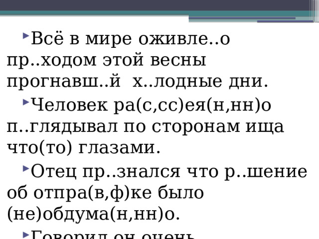 Всё в мире оживле..о пр..ходом этой весны прогнавш..й х..лодные дни. Человек ра(с,сс)ея(н,нн)о п..глядывал по сторонам ища что(то) глазами. Отец пр..знался что р..шение об отпра(в,ф)ке было (не)обдума(н,нн)о. Говорил он очень сдержа(н,нн)о изр..дка пр..поднимая брови. 
