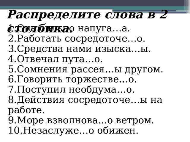 Распределите слова в 2 столбика. 1.Она сильно напуга…а. 2.Работать сосредоточе…о. 3.Средства нами изыска…ы. 4.Отвечал пута…о.  5.Сомнения рассея…ы другом. 6.Говорить торжестве…о. 7.Поступил необдума…о. 8.Действия сосредоточе…ы на работе. 9.Море взволнова…о ветром. 10.Незаслуже…о обижен.  