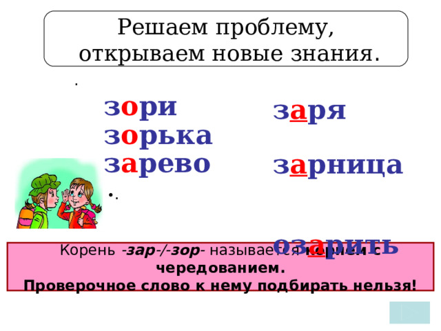 Решаем проблему,  открываем новые знания . .   з о ри з о рька з а рево   з а ря з а рница оз а рить    • . Корень - зар -/- зор - называется корнем с чередованием.  Проверочное слово к нему подбирать нельзя! 