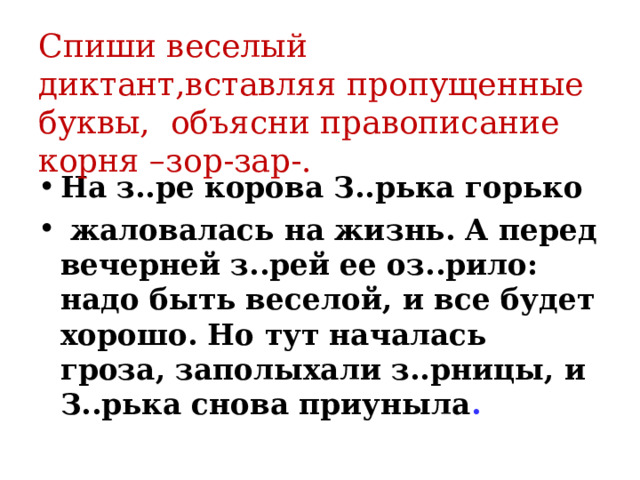 Cпиши веселый диктант,вставляя пропущенные буквы, объясни правописание корня –зор-зар-. На з..ре корова З..рька горько  жаловалась на жизнь. А перед вечерней з..рей ее оз..рило: надо быть веселой, и все будет хорошо. Но тут началась гроза, заполыхали з..рницы, и З..рька снова приуныла .  