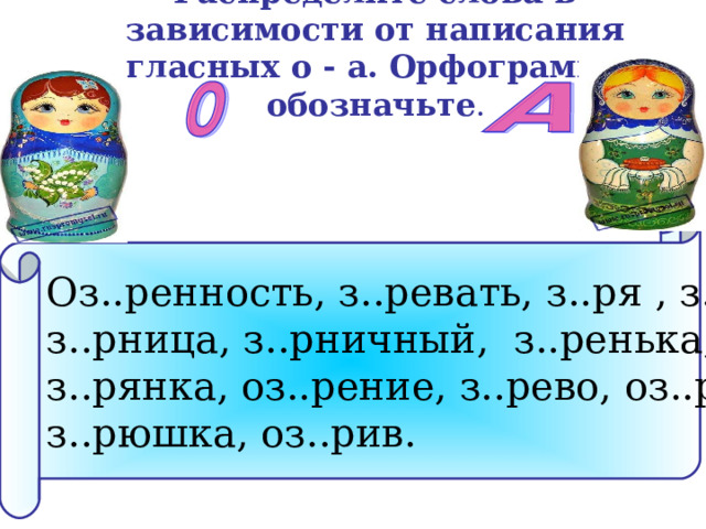 Распределите слова в зависимости от написания гласных о - а. Орфограмму обозначьте .      Оз..ренность, з..ревать, з..ря , з..ри, з..рница, з..рничный, з..ренька, з..рянка, оз..рение, з..рево, оз..риться, з..рюшка, оз..рив. 