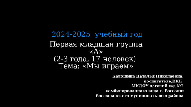 2024-2025 учебный год Первая младшая группа «А»  (2-3 года, 17 человек)  Тема: «Мы играем»     Калошина Наталья Николаевна, воспитатель,ВКК МКДОУ детский сад №7 комбинированного вида г. Россоши Россошанского муниципального района  