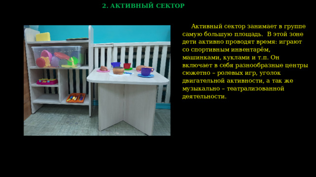 2. АКТИВНЫЙ СЕКТОР Активный сектор занимает в группе самую большую площадь. В этой зоне дети активно проводят время: играют со спортивным инвентарём, машинками, куклами и т.п. Он включает в себя разнообразные центры сюжетно – ролевых игр, уголок двигательной активности, а так же музыкально – театрализованной деятельности.  