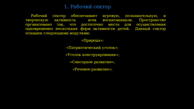 1. Рабочий сектор   Рабочий сектор обеспечивает игровую, познавательную, и творческую активность всех воспитанников. Пространство организовано так, что достаточно места для осуществления одновременно нескольких форм активности детей. Данный сектор оснащен следующими модулями: «Природа»; «Патриотический уголок»; «Уголок конструирования»; «Сенсорное развитие»; «Речевое развитие»;  
