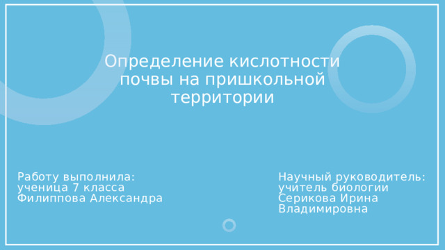 Определение кислотности почвы на пришкольной территории Научный руководитель:  учитель биологии Серикова Ирина Владимировна Работу выполнила:  ученица 7 класса Филиппова Александра 