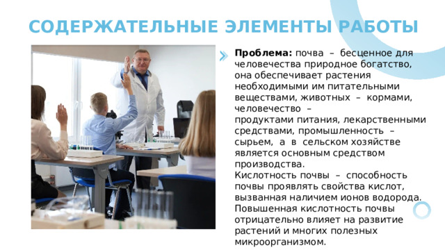 СОДЕРЖАТЕЛЬНЫЕ ЭЛЕМЕНТЫ РАБОТЫ Проблема: почва – бесценное для человечества природное богатство, она обеспечивает растения необходимыми им питательными веществами, животных – кормами, человечество – продуктами питания, лекарственными средствами, промышленность – сырьем, а в сельском хозяйстве является основным средством производства. Кислотность почвы – способность почвы проявлять свойства кислот, вызванная наличием ионов водорода. Повышенная кислотность почвы отрицательно влияет на развитие растений и многих полезных микроорганизмом. 