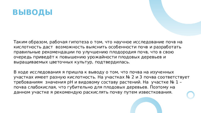 ВЫВОДЫ Таким образом, рабочая гипотеза о том, что научное исследование почв на кислотность даст  возможность выяснить особенности почв и разработать правильные рекомендации по улучшению плодородия почв, что в свою очередь приведёт к повышению урожайности плодовых деревьев и выращиваемых цветочных культур, подтвердилась. В ходе исследования я пришла к выводу о том, что почва на изученных участках имеет разную кислотность. На участках № 2 и 3 почва соответствует требованиям значения pH и видовому составу растений. На участке № 1 –почва слабокислая, что губительно для плодовых деревьев. Поэтому на данном участке я рекомендую раскислять почву путем известкования. 