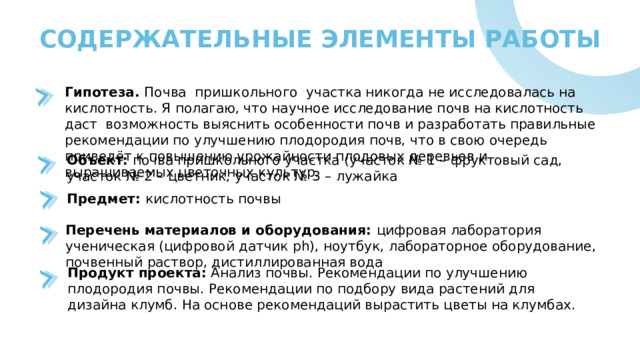 СОДЕРЖАТЕЛЬНЫЕ ЭЛЕМЕНТЫ РАБОТЫ Гипотеза. Почва пришкольного участка никогда не исследовалась на кислотность. Я полагаю, что научное исследование почв на кислотность даст  возможность выяснить особенности почв и разработать правильные рекомендации по улучшению плодородия почв, что в свою очередь приведёт к повышению урожайности плодовых деревьев и выращиваемых цветочных культур. Объект: почва пришкольного участка (участок № 1 – фруктовый сад, участок № 2 – цветник, участок № 3 – лужайка Предмет: кислотность почвы Перечень материалов и оборудования: цифровая лаборатория ученическая (цифровой датчик ph), ноутбук, лабораторное оборудование, почвенный раствор, дистиллированная вода Продукт проекта: Анализ почвы. Рекомендации по улучшению плодородия почвы. Рекомендации по подбору вида растений для дизайна клумб. На основе рекомендаций вырастить цветы на клумбах.  