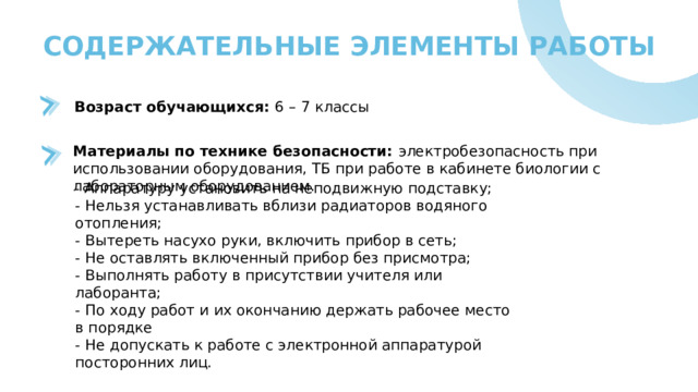 СОДЕРЖАТЕЛЬНЫЕ ЭЛЕМЕНТЫ РАБОТЫ Возраст обучающихся: 6 – 7 классы Материалы по технике безопасности: электробезопасность при использовании оборудования, ТБ при работе в кабинете биологии с лабораторным оборудованием.  - Аппаратуру установить на неподвижную подставку; - Нельзя устанавливать вблизи радиаторов водяного отопления; - Вытереть насухо руки, включить прибор в сеть; - Не оставлять включенный прибор без присмотра; - Выполнять работу в присутствии учителя или лаборанта; - По ходу работ и их окончанию держать рабочее место в порядке - Не допускать к работе с электронной аппаратурой посторонних лиц. 