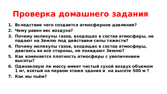 Проверка домашнего задания Вследствие чего создается атмосферное давление? Чему равен вес воздуха? Почему молекулы газов, входящих в состав атмосферы, не падают на Землю под действием силы тяжести? Почему молекулы газов, входящих в состав атмосферы, двигаясь во все стороны, не покидают Землю? Как изменяется плотность атмосферы с увеличением высоты? Одинаковую ли массу имеет чистый сухой воздух объемом 1 м 3 , взятый на первом этаже здания и на высоте 500 м ? Как мы пьём? 