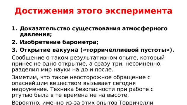Достижения этого эксперимента Доказательство существования атмосферного давления; Изобретение барометра; Открытие вакуума («торричеллиевой пустоты»). Сообщение о таком результативном опыте, который принес не одно открытие, а сразу три, несомненно, разделил мир науки на до и после. Заметим, что такое неосторожное обращение с опаснейшим веществом вызывает сегодня недоумение. Техника безопасности при работе с ртутью была в те времена не на высоте. Вероятно, именно из-за этих опытов Торричелли прожил всего 39 лет.  