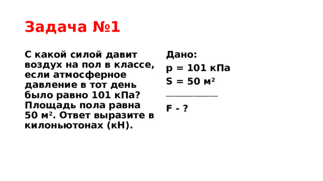 Задача №1 С какой силой давит воздух на пол в классе, если атмосферное давление в тот день было равно 101 кПа? Площадь пола равна 50 м 2 . Ответ выразите в килоньютонах (кН). Дано: p = 101 кПа S = 50 м 2 ___________________ F - ?  