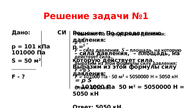Решение задачи №1   Решение: По определению давления: p = , Дано: СИ  p = 101 кПа 101000 Па – сила давления, – площадь, на которую действует сила. Выразим из этой формулы силу давления: S = 50 м 2 _______________  = p S  = 101000 Па 50 м 2 = 5050000 Н = 5050 кН F - ?   Ответ: 5050 кН.  