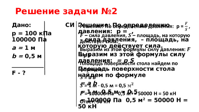 Решение задачи №2 Дано: СИ Решение: По определению давления: p = ,   p = 100 кПа 100000 Па – сила давления, – площадь, на которую действует сила. a = 1 м Выразим из этой формулы силу давления: = p S b = 0,5 м Площадь поверхности стола найдем по формуле ___________  = a b F - ?  = 1 м  0,5 м = 0,5  = 100000 Па 0,5 м 2 = 50000 Н = 50 кН Ответ: 50 кН 