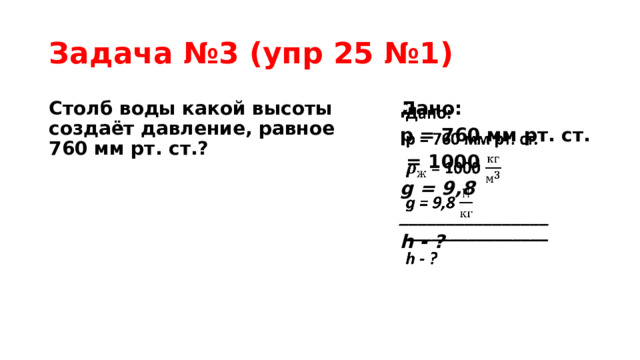 Задача №3 (упр 25 №1) Столб воды какой высоты создаёт давление, равное 760 мм рт. ст.? Дано:   p = 760 мм рт. ст.  = 1000 g = 9,8 ________________ h - ?   