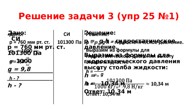  Решение задачи 3 (упр 25 №1) Дано: СИ     Решение: p = g h – гидростатическое давление. p = 760 мм рт. ст. 101300 Па  = 1000 Выразим из формулы для гидростатического давления высоту столба жидкости: g = 9,8 h = ________________ h = 10,34 м h - ? Ответ: 10,34 м  
