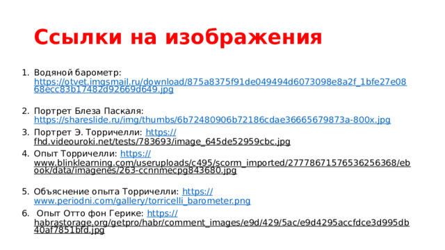 Ссылки на изображения Водяной барометр: https://otvet.imgsmail.ru/download/875a8375f91de049494d6073098e8a2f_1bfe27e0868ecc83b17482d92669d649.jpg  Портрет Блеза Паскаля: https://shareslide.ru/img/thumbs/6b72480906b72186cdae36665679873a-800x.jpg  Портрет Э. Торричелли: https:// fhd.videouroki.net/tests/783693/image_645de52959cbc.jpg  Опыт Торричелли: https:// www.blinklearning.com/useruploads/c495/scorm_imported/27778671576536256368/ebook/data/imagenes/263-ccnnmecpg843680.jpg  Объяснение опыта Торричелли: https:// www.periodni.com/gallery/torricelli_barometer.png  Опыт Отто фон Герике: https:// habrastorage.org/getpro/habr/comment_images/e9d/429/5ac/e9d4295accfdce3d995db40af7851bfd.jpg  