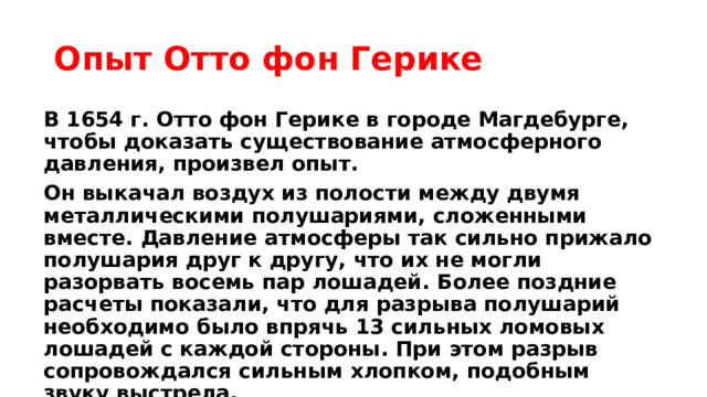 Опыт Отто фон Герике В 1654 г. Отто фон Герике в городе Магдебурге, чтобы доказать существование атмосферного давления, произвел опыт. Он выкачал воздух из полости между двумя металлическими полушариями, сложенными вместе. Давление атмосферы так сильно прижало полушария друг к другу, что их не могли разорвать восемь пар лошадей. Более поздние расчеты показали, что для разрыва полушарий необходимо было впрячь 13 сильных ломовых лошадей с каждой стороны. При этом разрыв сопровождался сильным хлопком, подобным звуку выстрела. 