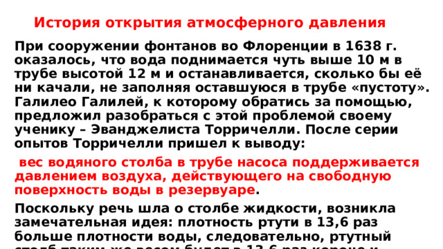 История открытия атмосферного давления При сооружении фонтанов во Флоренции в 1638 г. оказалось, что вода поднимается чуть выше 10 м в трубе высотой 12 м и останавливается, сколько бы её ни качали, не заполняя оставшуюся в трубе «пустоту». Галилео Галилей, к которому обратись за помощью, предложил разобраться с этой проблемой своему ученику – Эванджелиста Торричелли. После серии опытов Торричелли пришел к выводу:  вес водяного столба в трубе насоса поддерживается давлением воздуха, действующего на свободную поверхность воды в резервуаре . Поскольку речь шла о столбе жидкости, возникла замечательная идея: плотность ртути в 13,6 раз больше плотности воды, следовательно, ртутный столб таким же весом будет в 13,6 раз короче и можно перейти от громоздких опытов на стройплощадке к лабораторным исследованиям. 