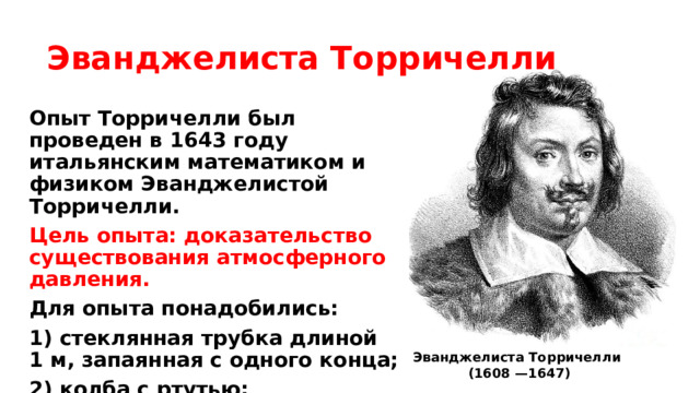 Эванджелиста Торричелли Опыт Торричелли был проведен в 1643 году итальянским математиком и физиком Эванджелистой Торричелли. Цель опыта: доказательство существования атмосферного давления. Для опыта понадобились: 1) стеклянная трубка длиной 1 м, запаянная с одного конца; 2) колба с ртутью; 3) широкая чашка. Эванджелиста Торричелли  (1608 —1647) 