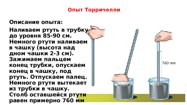 Опыт Торричелли Описание опыта: Наливаем ртуть в трубку до уровня 85-90 см. Немного ртути наливаем в чашку (высота над дном чашки 2-3 см). Зажимаем пальцем конец трубки, опускаем конец в чашку, под ртуть. Отпускаем палец.  Немного ртути вытекает из трубки в чашку. Столб оставшейся ртути равен примерно 760 мм над уровнем ртути в чашке. 