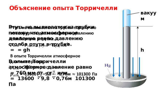Объяснение опыта Торричелли вакуум Ртуть не выливается из трубки потому что атмосферное давление равно давлению столба ртути в трубке.    = = gh  В опыте Торричелли атмосферное давление равно  = 760 мм рт. ст. или  = 13600 ⋅ 9,8 ⋅ 0,76м 101300 Па h     
