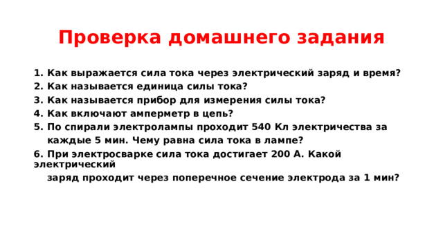 Проверка домашнего задания 1. Как выражается сила тока через электрический заряд и время? 2. Как называется единица силы тока? 3. Как называется прибор для измерения силы тока? 4. Как включают амперметр в цепь? 5. По спирали электролампы проходит 540 Кл электричества за  каждые 5 мин. Чему равна сила тока в лампе? 6. При электросварке сила тока достигает 200 А. Какой электрический  заряд проходит через поперечное сечение электрода за 1 мин?   