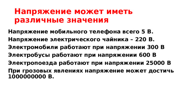 Напряжение может иметь различные значения Напряжение мобильного телефона всего 5 В. Напряжение электрического чайника – 220 В. Электромобили работают при напряжении 300 В Электробусы работают при напряжении 600 В Электропоезда работают при напряжении 25000 В  При грозовых явлениях напряжение может достичь 1000000000 В. 
